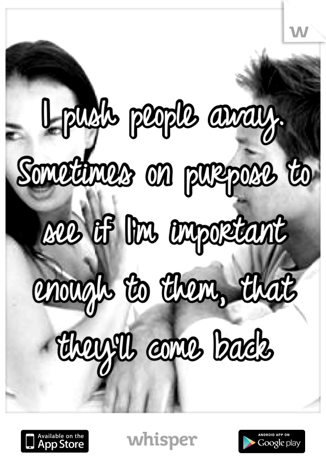I push people away. Sometimes on purpose to see if I'm important enough to them, that they'll come back