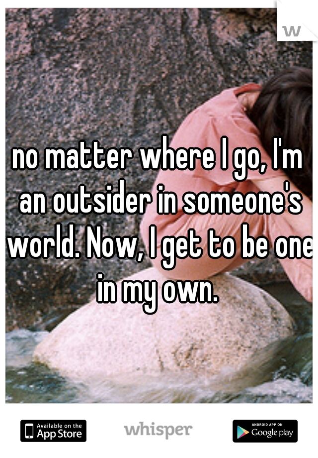 no matter where I go, I'm an outsider in someone's world. Now, I get to be one in my own. 