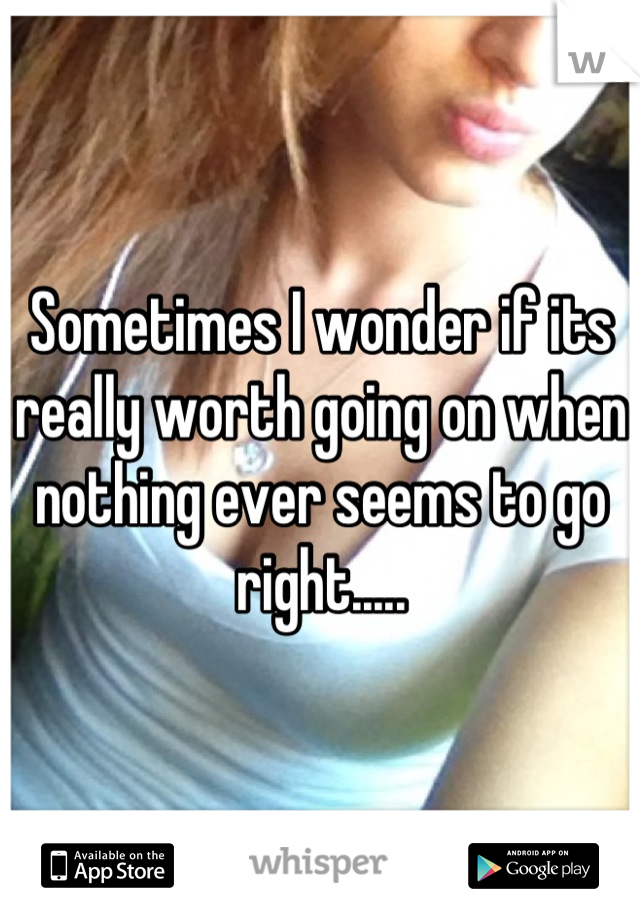 Sometimes I wonder if its really worth going on when nothing ever seems to go right.....