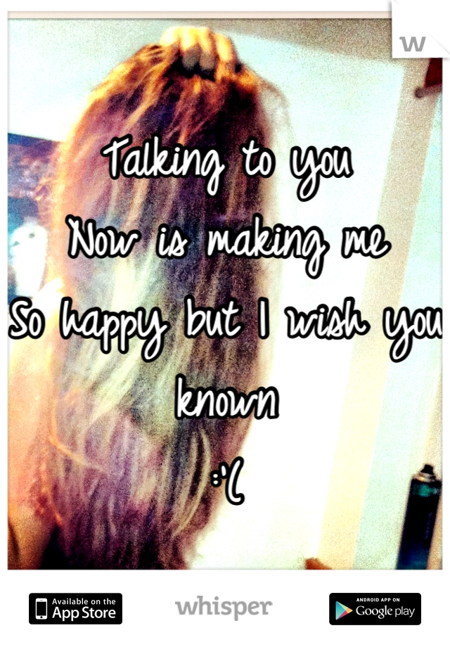 Talking to you 
Now is making me 
So happy but I wish you known
:'(