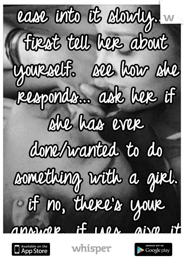 ease into it slowly... first tell her about yourself.  see how she responds... ask her if she has ever done/wanted to do something with a girl. if no, there's your answer. if yes, give it more time...