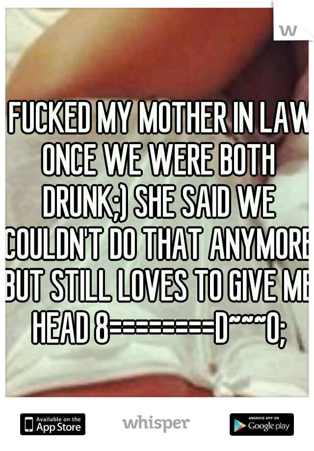 I FUCKED MY MOTHER IN LAW ONCE WE WERE BOTH DRUNK;) SHE SAID WE COULDN'T DO THAT ANYMORE BUT STILL LOVES TO GIVE ME HEAD 8========D~~~O;