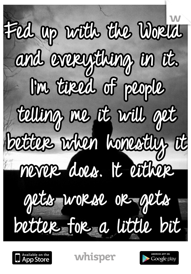 Fed up with the World and everything in it. I'm tired of people telling me it will get better when honestly it never does. It either gets worse or gets better for a little bit then it goes back. 