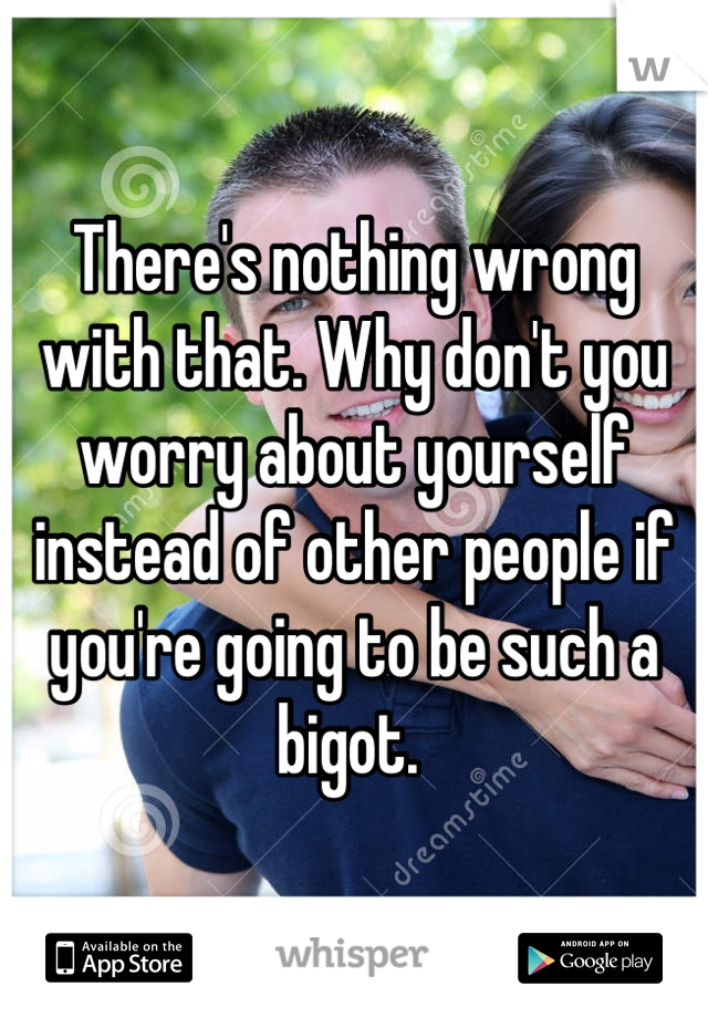 There's nothing wrong with that. Why don't you worry about yourself instead of other people if you're going to be such a bigot. 