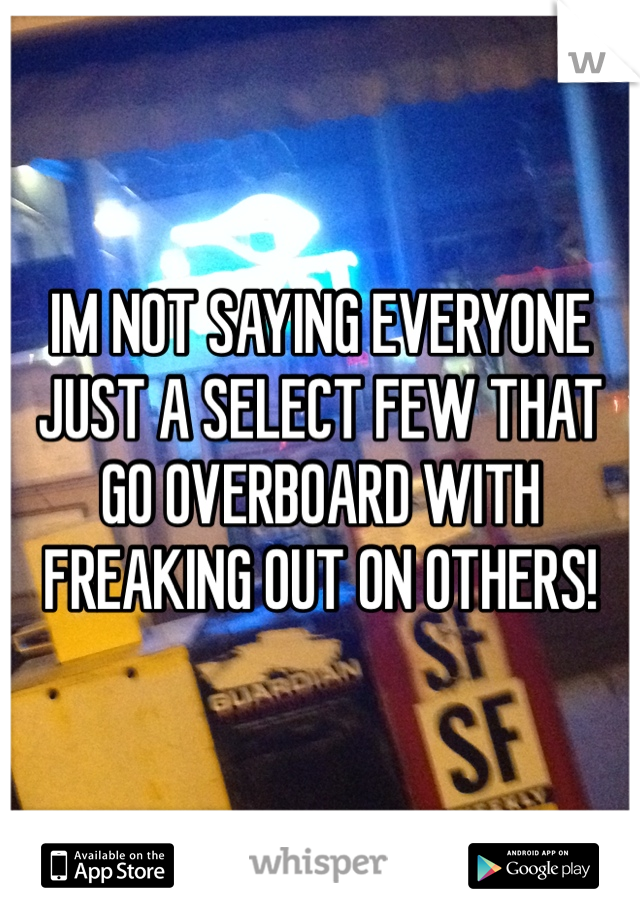 IM NOT SAYING EVERYONE JUST A SELECT FEW THAT GO OVERBOARD WITH FREAKING OUT ON OTHERS!
