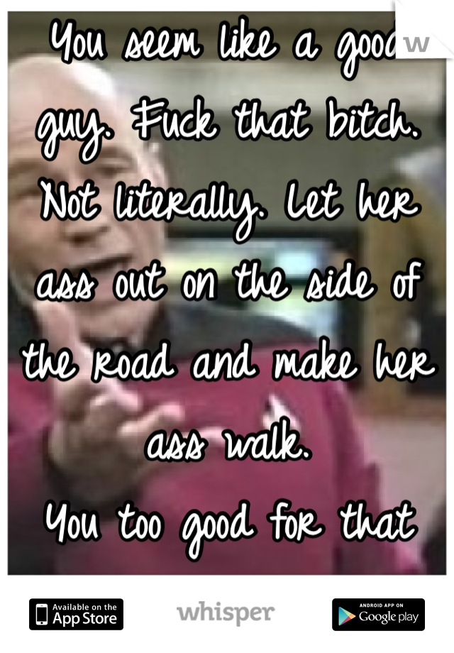 You seem like a good guy. Fuck that bitch. Not literally. Let her ass out on the side of the road and make her ass walk. 
You too good for that shit brah.