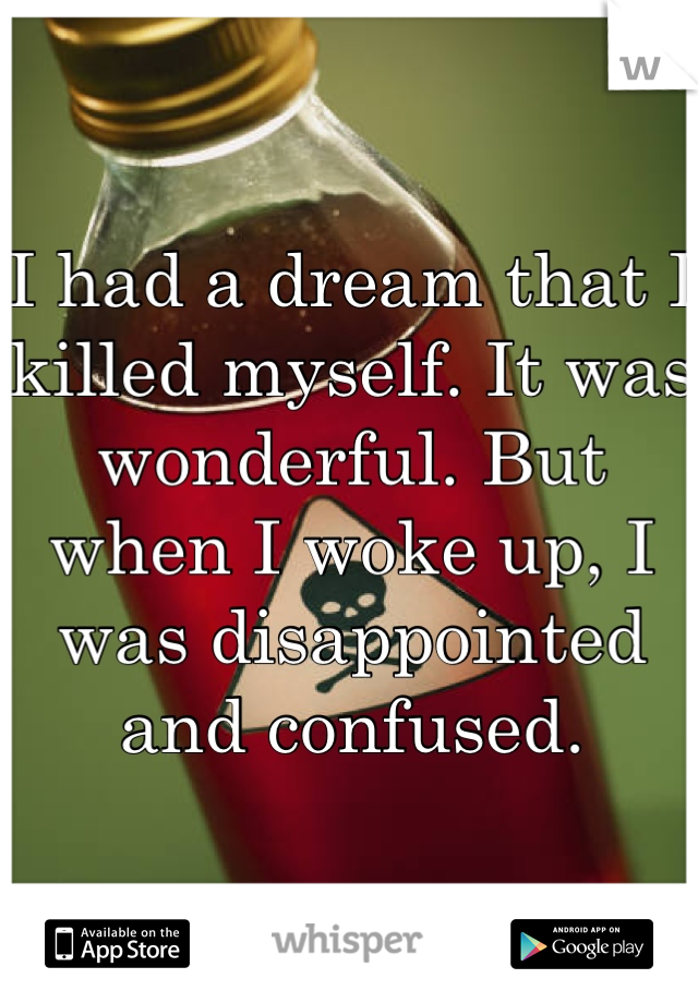 I had a dream that I killed myself. It was wonderful. But when I woke up, I was disappointed and confused.
