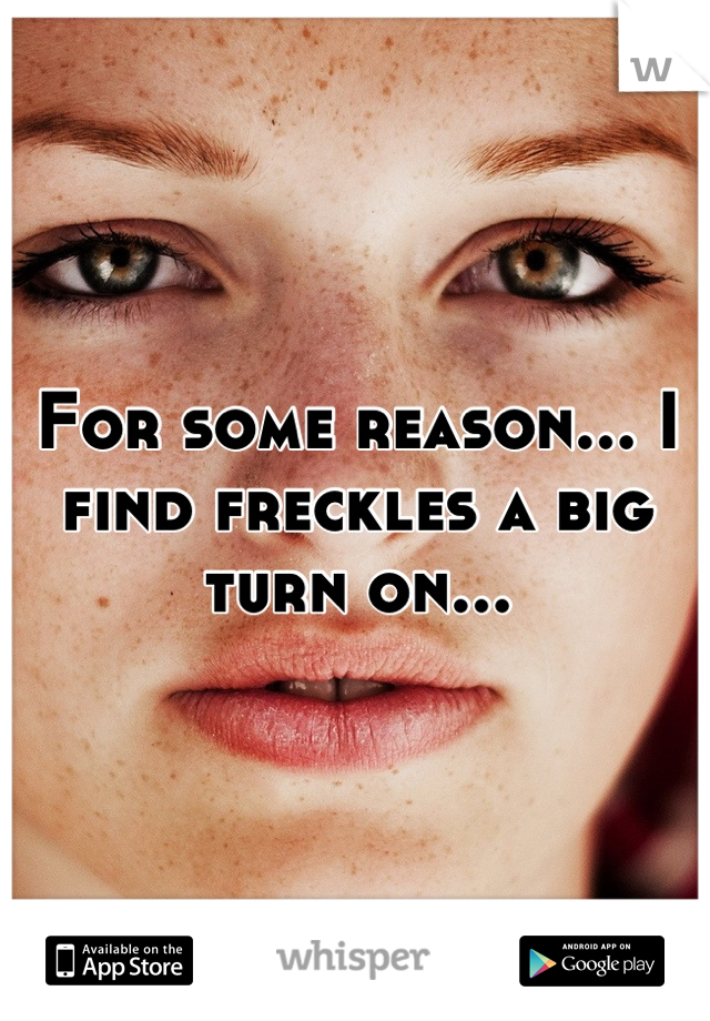 For some reason... I find freckles a big turn on...