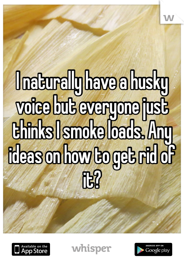 I naturally have a husky voice but everyone just thinks I smoke loads. Any ideas on how to get rid of it?