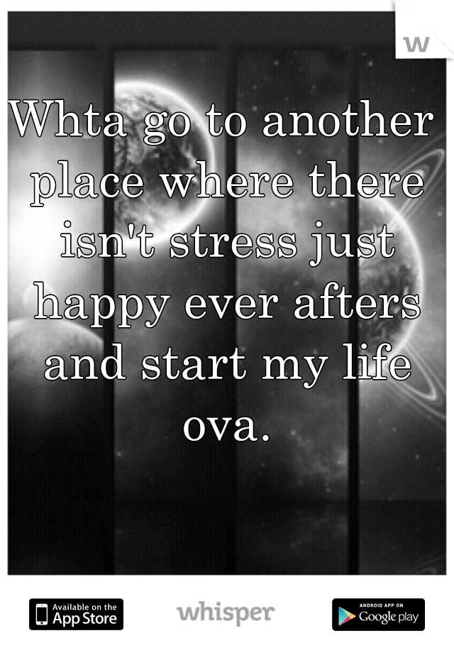 Whta go to another place where there isn't stress just happy ever afters and start my life ova.