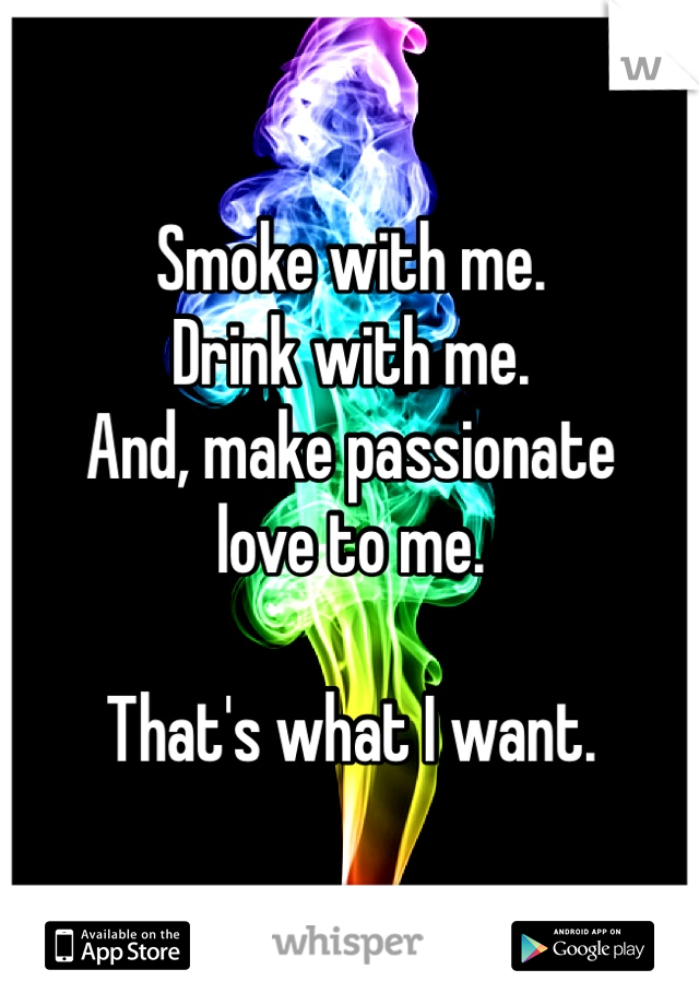 Smoke with me. 
Drink with me. 
And, make passionate 
love to me.

That's what I want. 