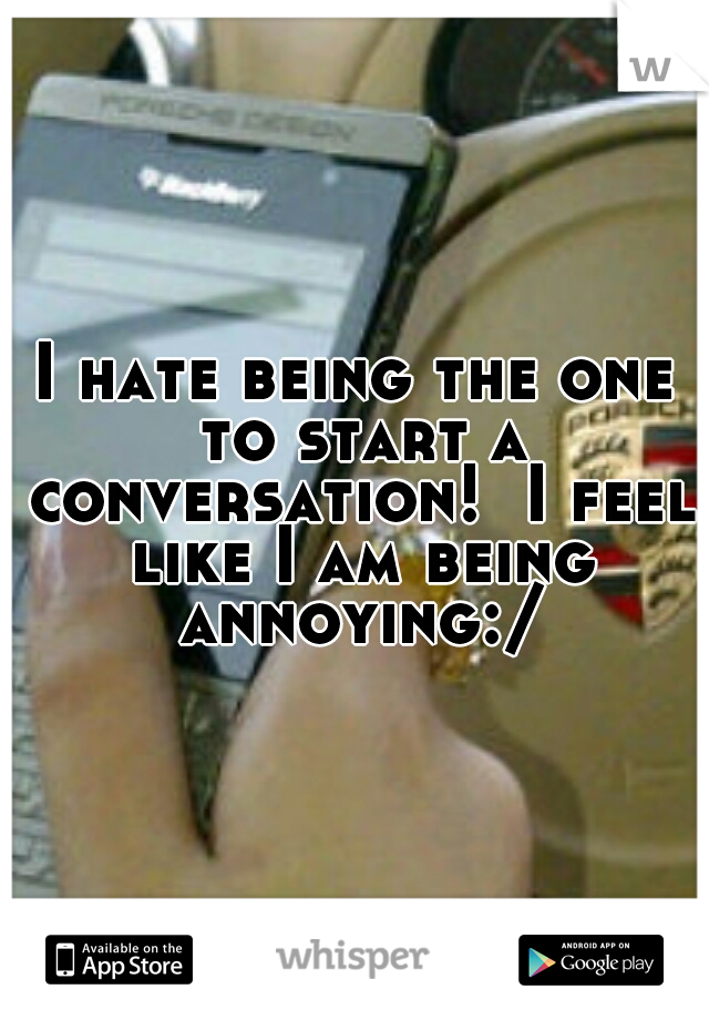 I hate being the one to start a conversation!  I feel like I am being annoying:/