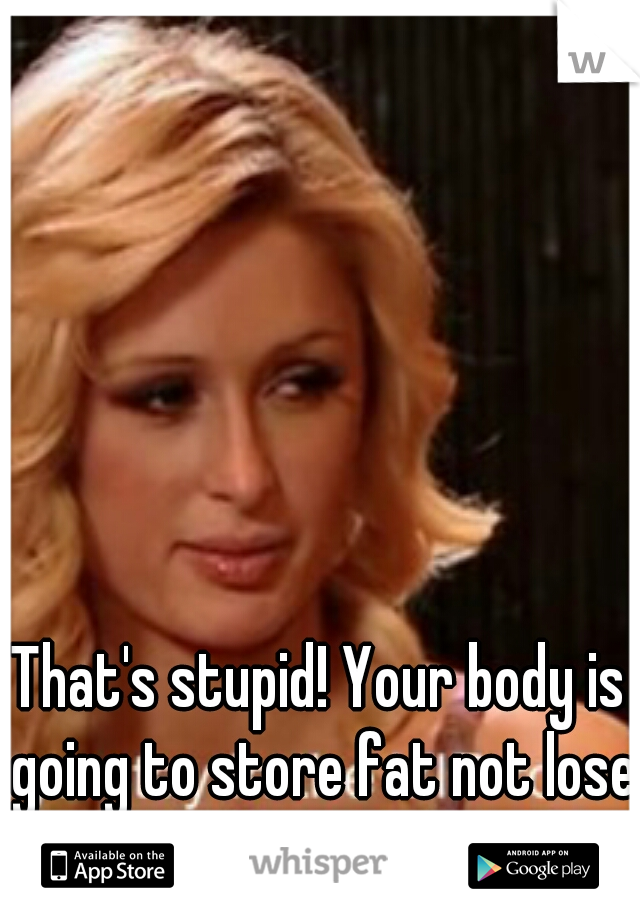 That's stupid! Your body is going to store fat not lose it 