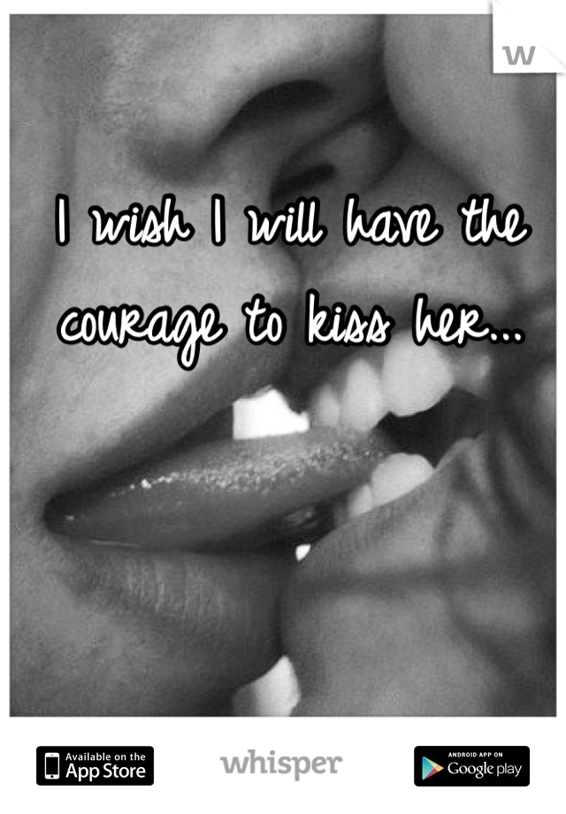 I wish I will have the courage to kiss her...