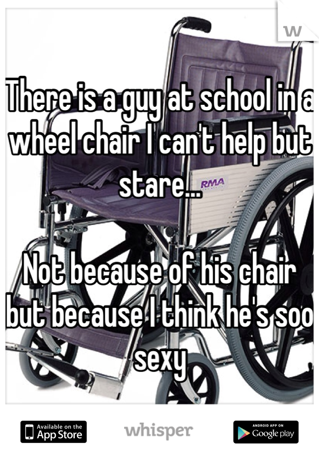 There is a guy at school in a wheel chair I can't help but stare...

Not because of his chair but because I think he's soo sexy