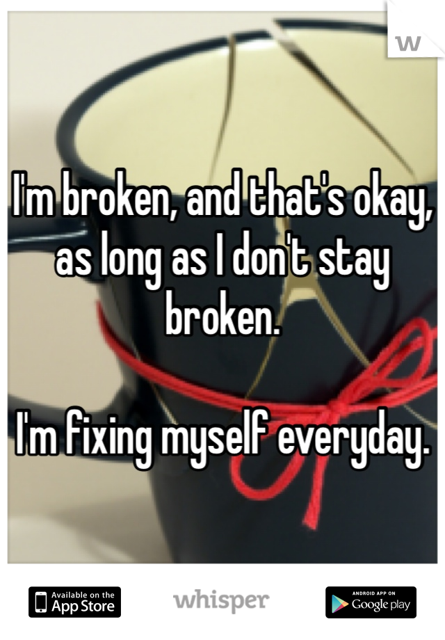 I'm broken, and that's okay, as long as I don't stay broken.

I'm fixing myself everyday.