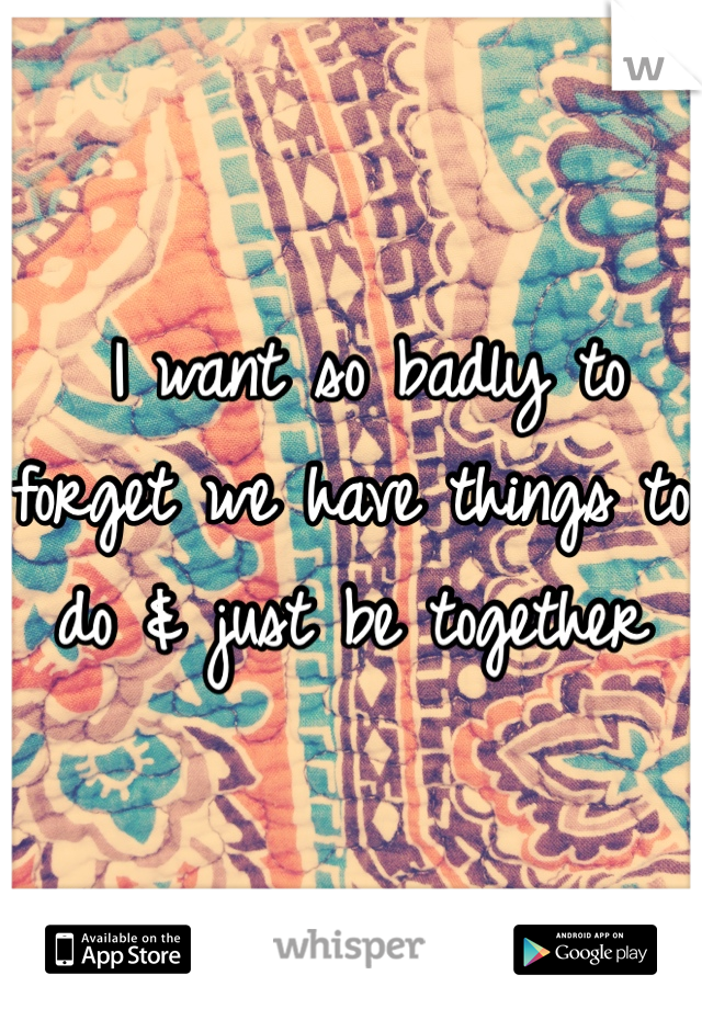  I want so badly to forget we have things to do & just be together