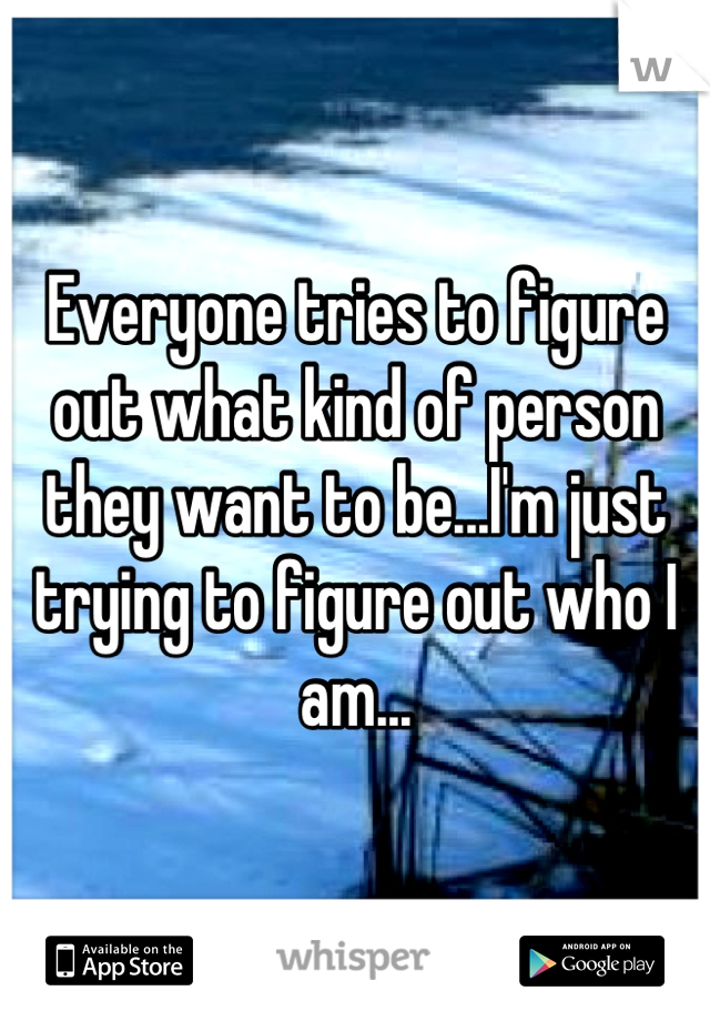 Everyone tries to figure out what kind of person they want to be...I'm just trying to figure out who I am...