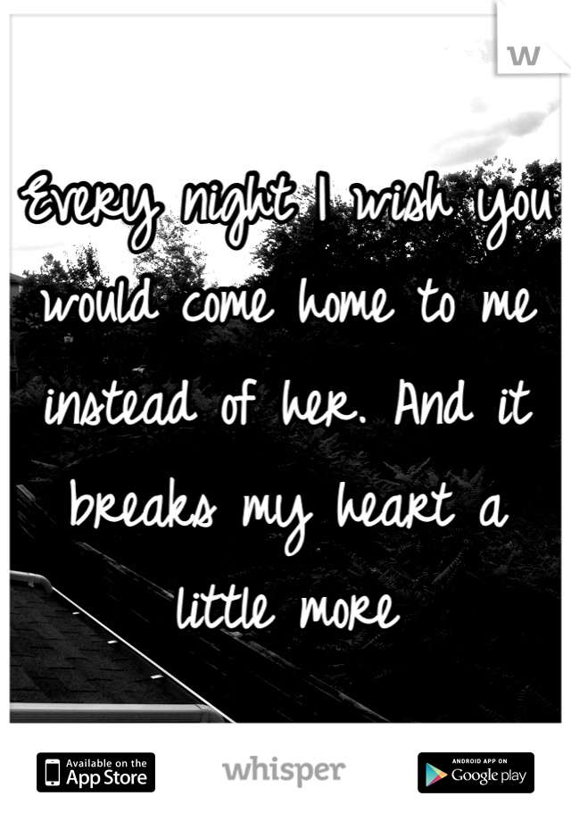 Every night I wish you would come home to me instead of her. And it breaks my heart a little more
