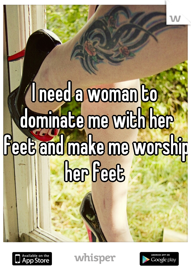 I need a woman to dominate me with her feet and make me worship her feet 