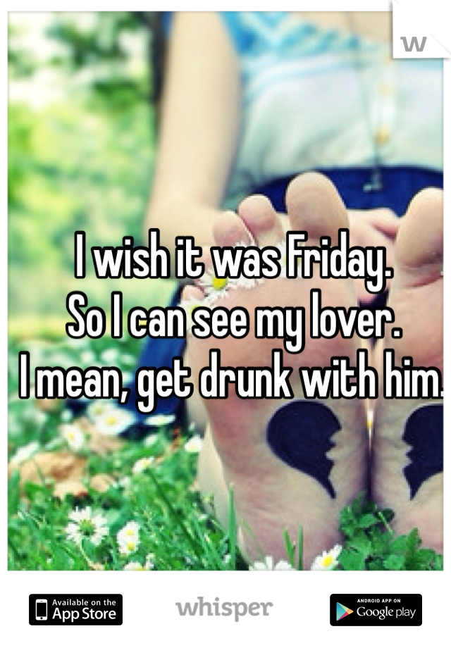 I wish it was Friday.
So I can see my lover.
I mean, get drunk with him.