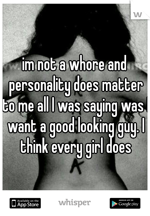 im not a whore and personality does matter to me all I was saying was I want a good looking guy. I think every girl does