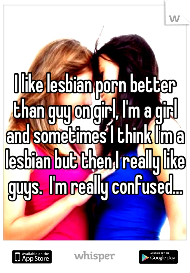 I like lesbian porn better than guy on girl, I'm a girl and sometimes I think I'm a lesbian but then I really like guys.  I'm really confused...