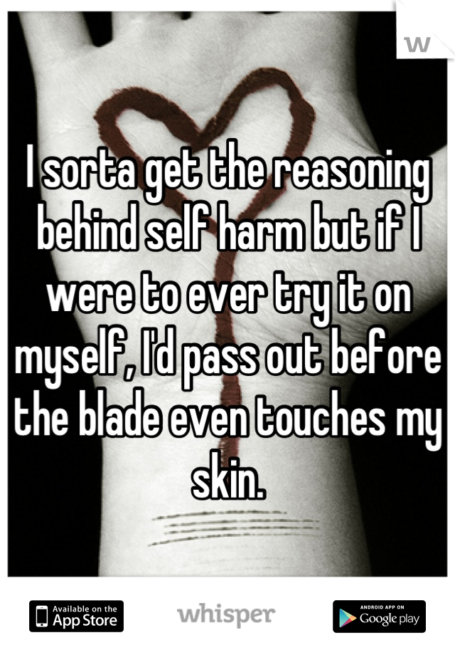 I sorta get the reasoning behind self harm but if I were to ever try it on myself, I'd pass out before the blade even touches my skin.