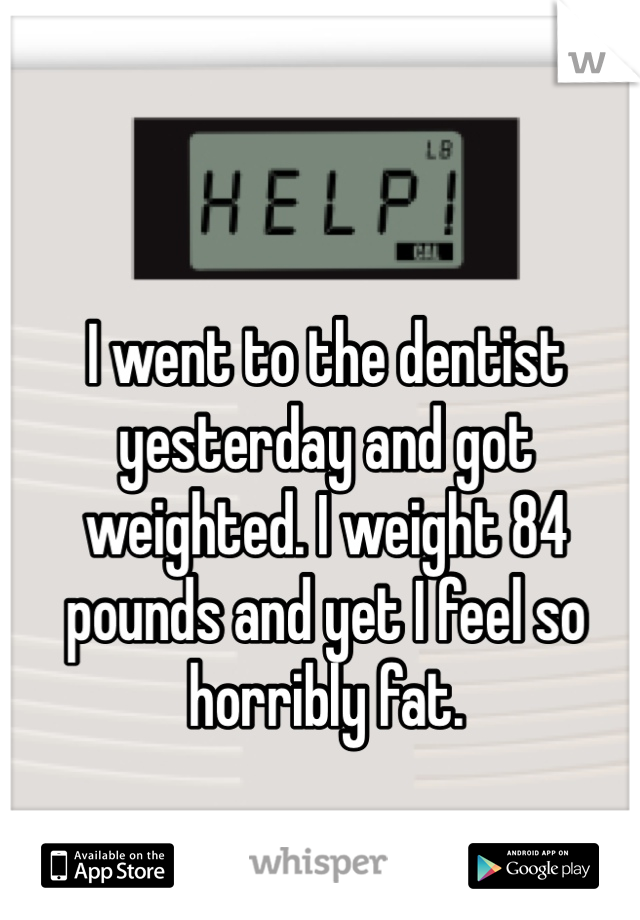 I went to the dentist yesterday and got weighted. I weight 84 pounds and yet I feel so horribly fat. 