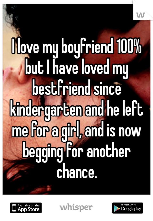 I love my boyfriend 100% but I have loved my bestfriend since kindergarten and he left me for a girl, and is now begging for another chance. 