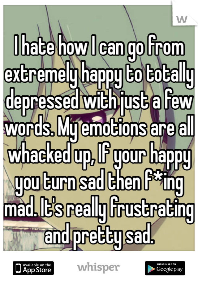 I hate how I can go from extremely happy to totally depressed with just a few words. My emotions are all whacked up, If your happy you turn sad then f*ing mad. It's really frustrating and pretty sad. 
