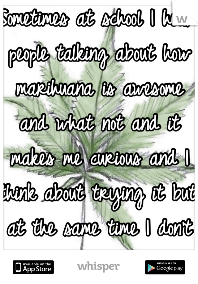 Sometimes at school I hear people talking about how marihuana is awesome and what not and it makes me curious and I think about trying it but at the same time I don't think I would try it!!! -.\
