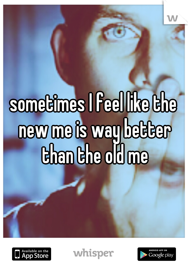 sometimes I feel like the new me is way better than the old me