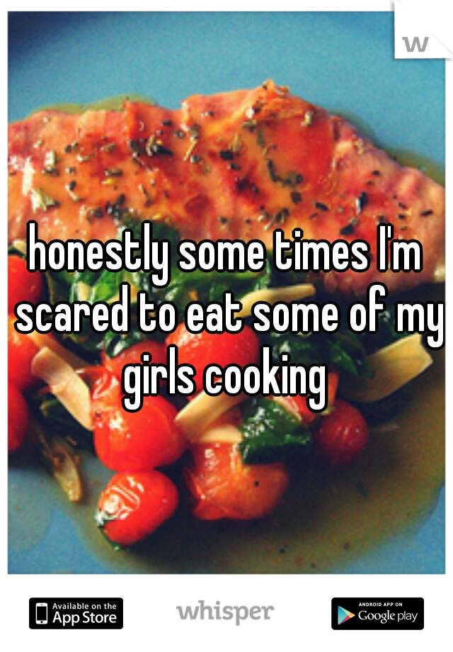 honestly some times I'm scared to eat some of my girls cooking 
