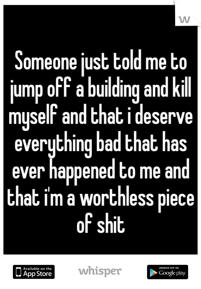 Someone just told me to jump off a building and kill myself and that i deserve everything bad that has ever happened to me and that i'm a worthless piece of shit 