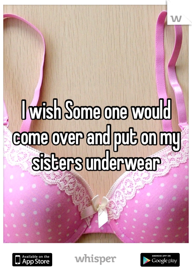 I wish Some one would come over and put on my sisters underwear 