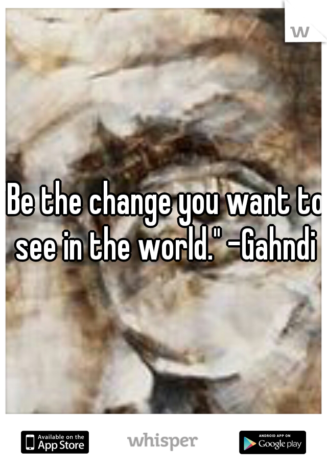 "Be the change you want to see in the world." -Gahndi