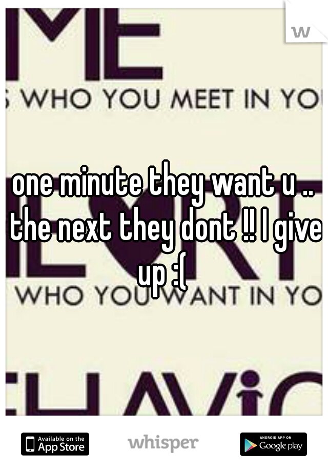 one minute they want u .. the next they dont !! I give up :( 