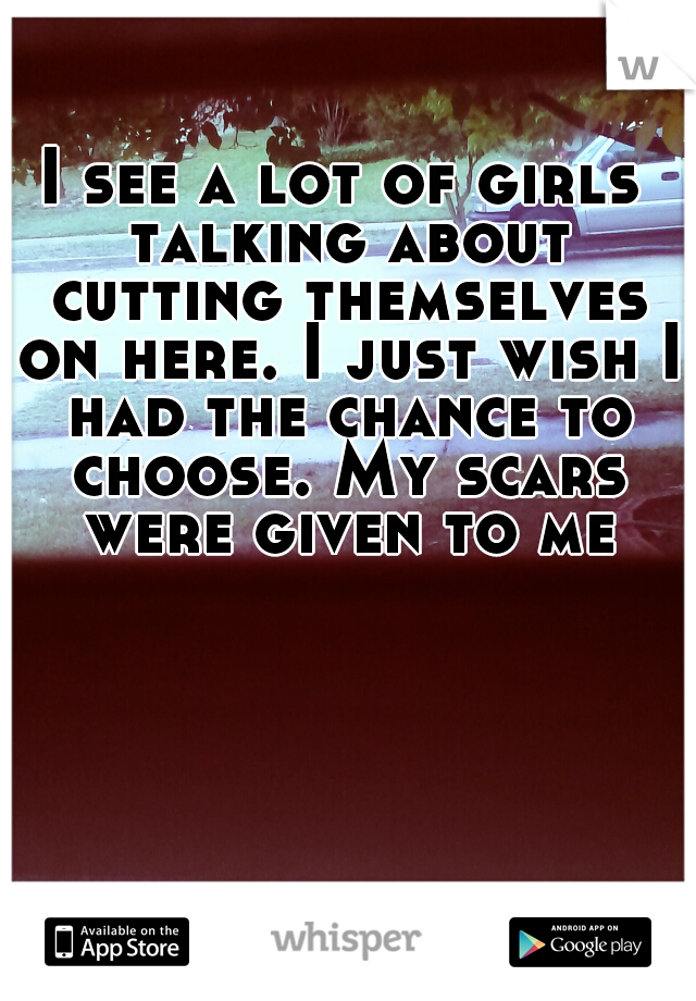 I see a lot of girls talking about cutting themselves on here. I just wish I had the chance to choose. My scars were given to me