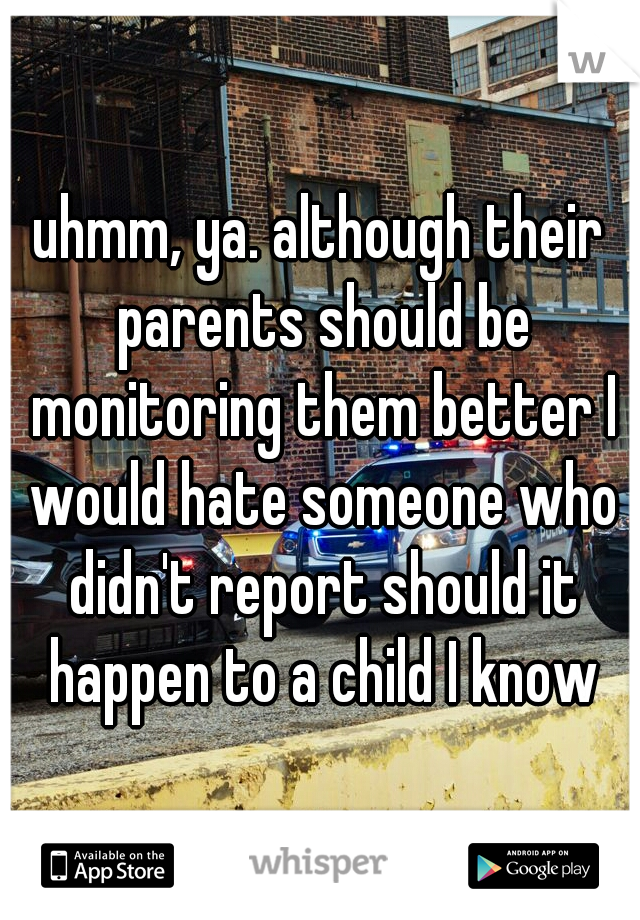 uhmm, ya. although their parents should be monitoring them better I would hate someone who didn't report should it happen to a child I know