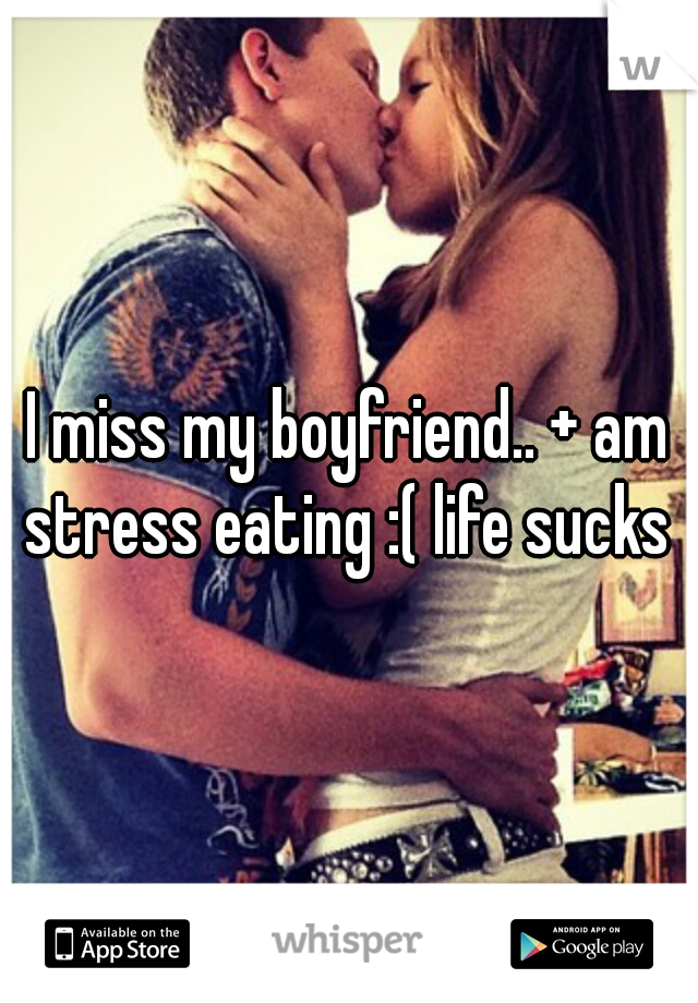 I miss my boyfriend.. + am stress eating :( life sucks 