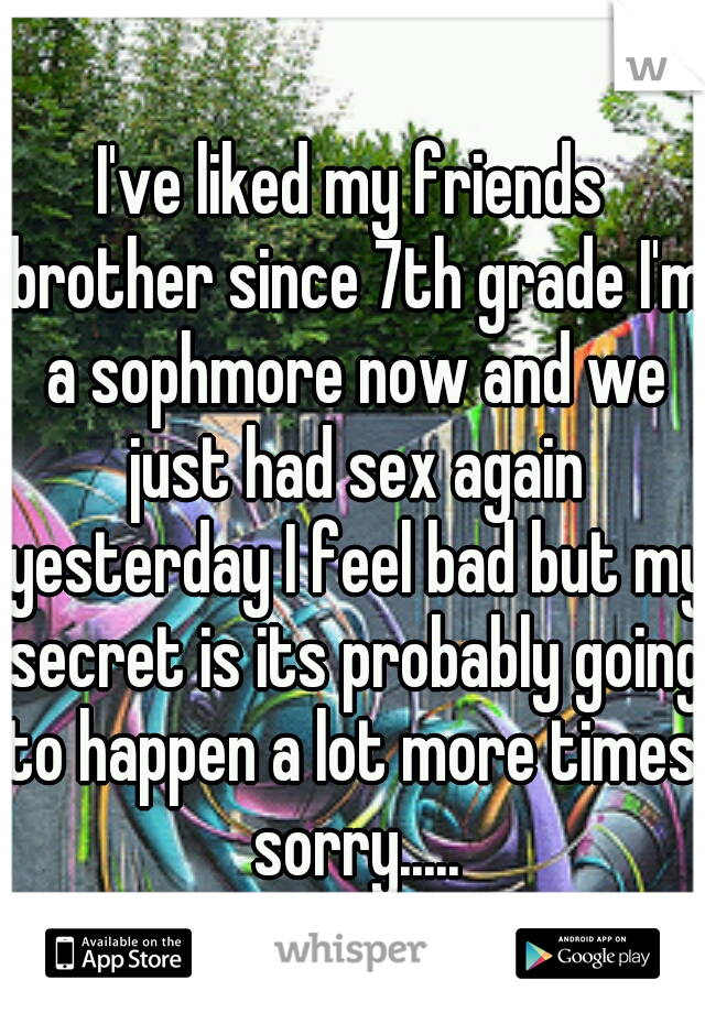 I've liked my friends brother since 7th grade I'm a sophmore now and we just had sex again yesterday I feel bad but my secret is its probably going to happen a lot more times. sorry.....