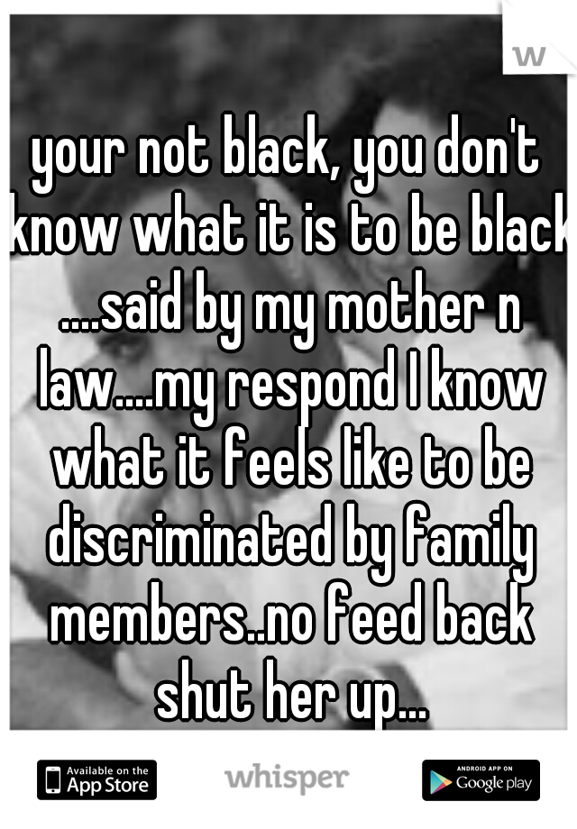 your not black, you don't know what it is to be black ....said by my mother n law....my respond I know what it feels like to be discriminated by family members..no feed back shut her up...