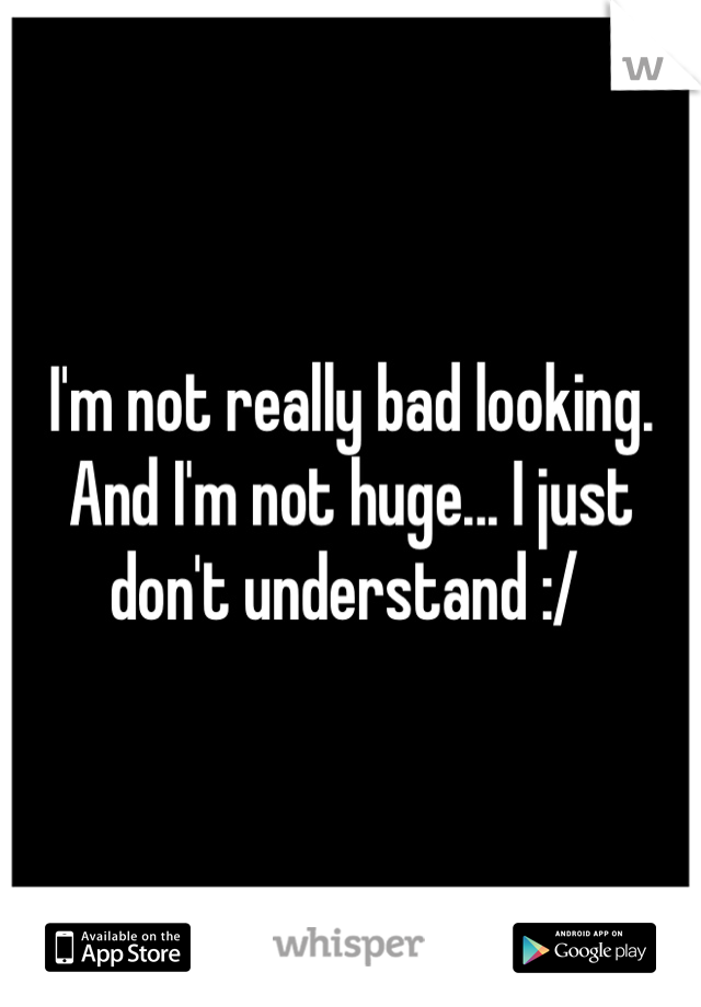 I'm not really bad looking. And I'm not huge... I just don't understand :/ 