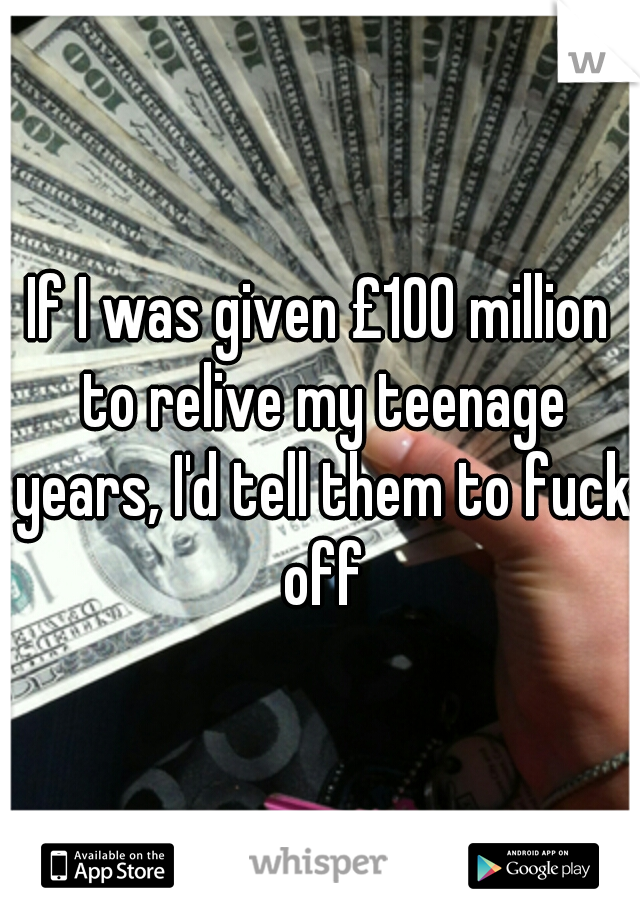 If I was given £100 million to relive my teenage years, I'd tell them to fuck off