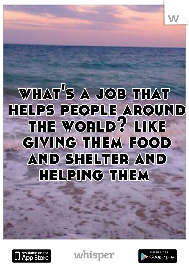 what's a job that helps people around the world? like giving them food and shelter and helping them 