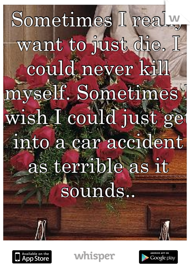 Sometimes I really want to just die. I could never kill myself. Sometimes I wish I could just get into a car accident as terrible as it sounds..