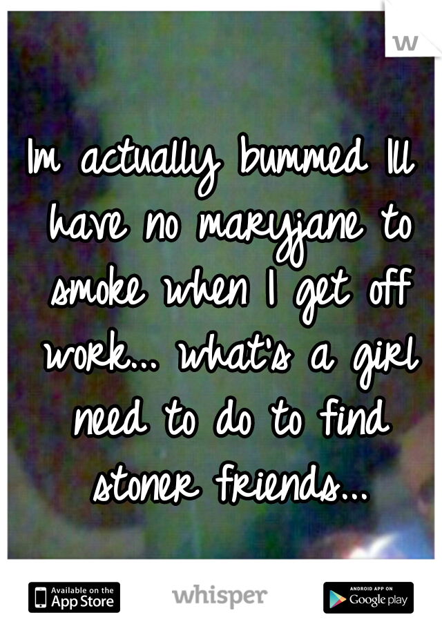 Im actually bummed Ill have no maryjane to smoke when I get off work...
what's a girl need to do to find stoner friends...