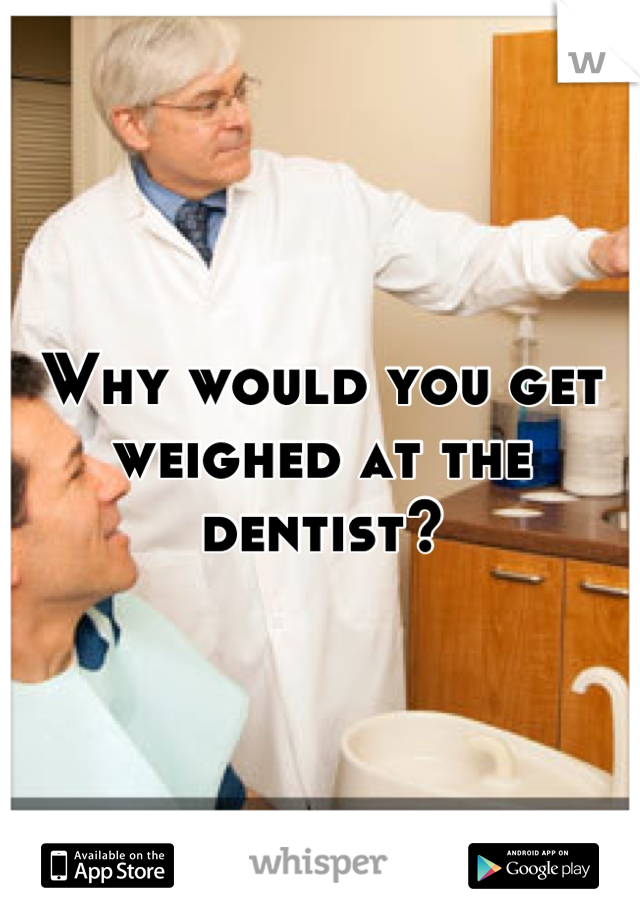 Why would you get weighed at the dentist?