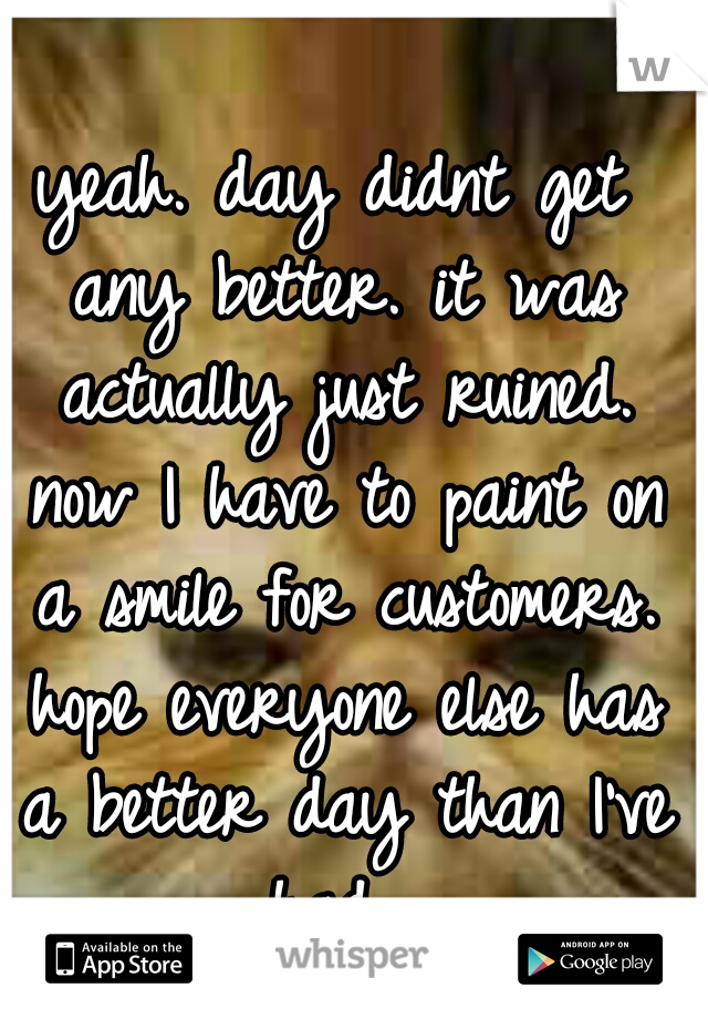 yeah. day didnt get any better. it was actually just ruined. now I have to paint on a smile for customers. hope everyone else has a better day than I've had. 
